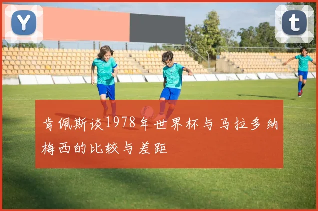 肯佩斯谈1978年世界杯与马拉多纳梅西的比较与差距