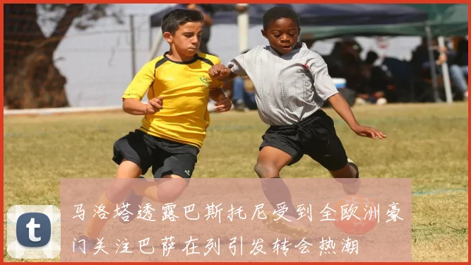 马洛塔透露巴斯托尼受到全欧洲豪门关注巴萨在列引发转会热潮