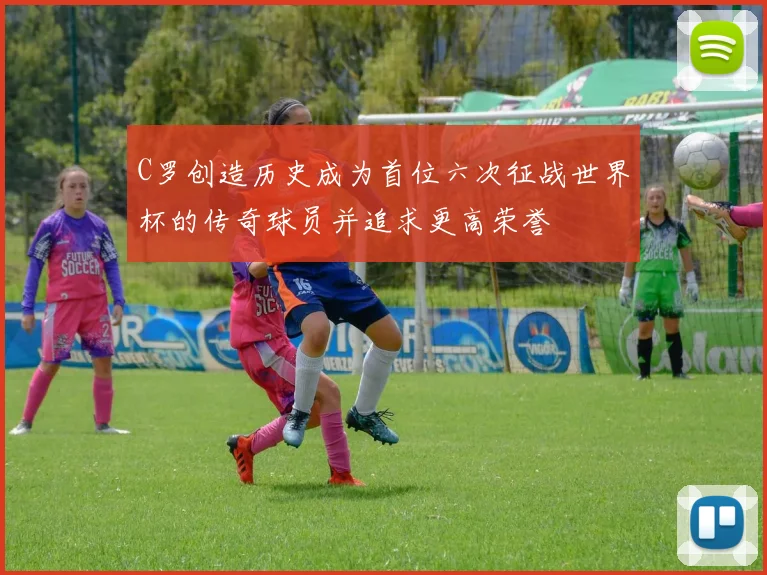 C罗创造历史成为首位六次征战世界杯的传奇球员并追求更高荣誉