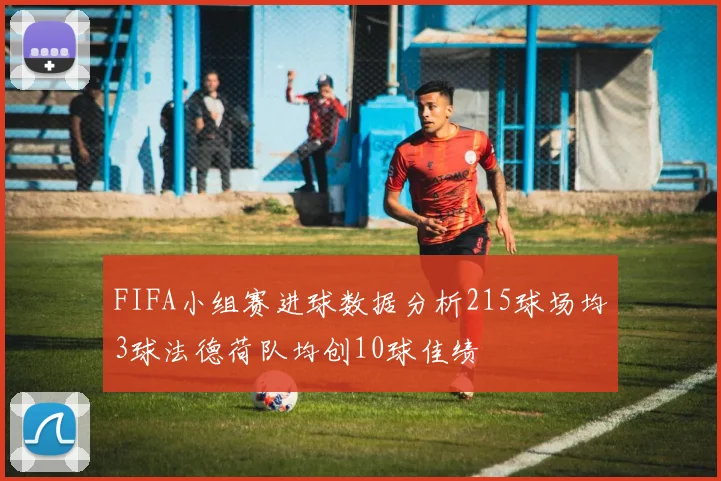 FIFA小组赛进球数据分析215球场均3球法德荷队均创10球佳绩