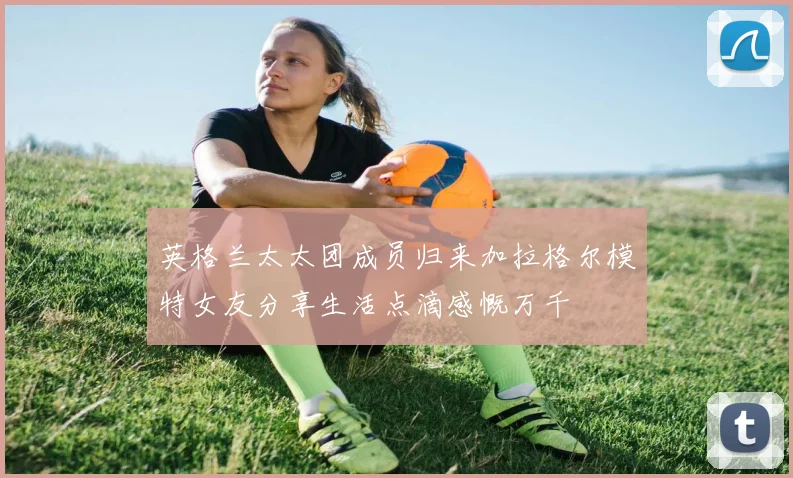 英格兰太太团成员归来加拉格尔模特女友分享生活点滴感慨万千