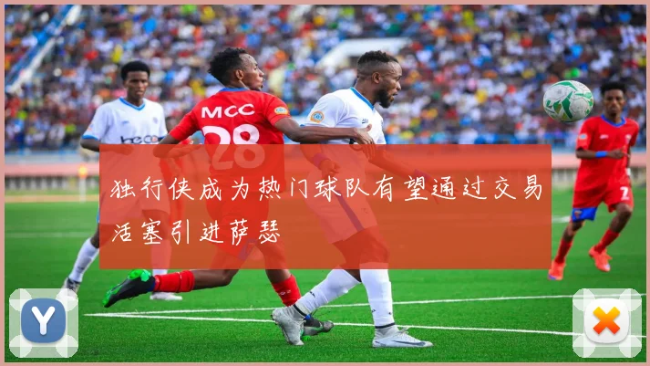 独行侠成为热门球队有望通过交易活塞引进萨瑟