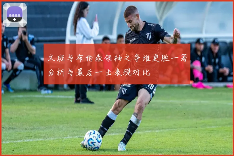 文班与布伦森领袖之争谁更胜一筹分析与最后一击表现对比