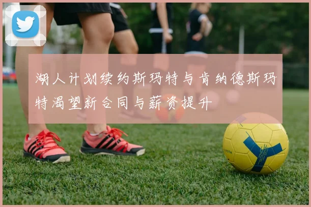 湖人计划续约斯玛特与肯纳德斯玛特渴望新合同与薪资提升