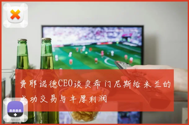 费耶诺德CEO谈卖希门尼斯给米兰的成功交易与丰厚利润