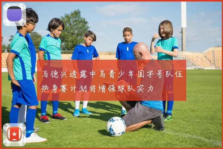 马德兴透露中乌青少年国字号队伍热身赛计划将增强球队实力