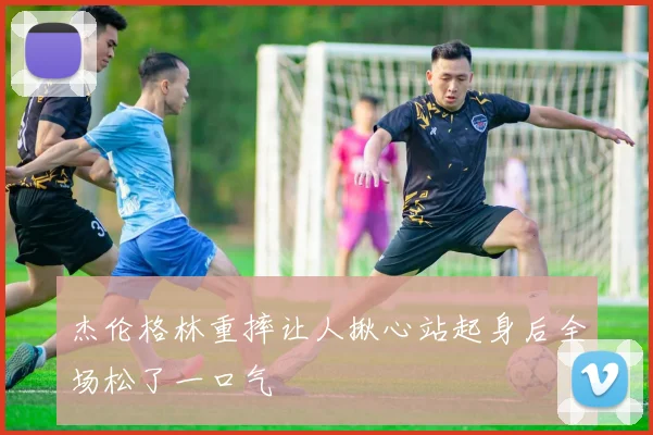 杰伦格林重摔让人揪心站起身后全场松了一口气