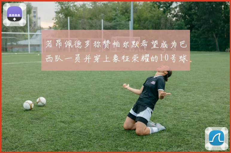 若昂佩德罗称赞帕尔默希望成为巴西队一员并穿上象征荣耀的10号球衣
