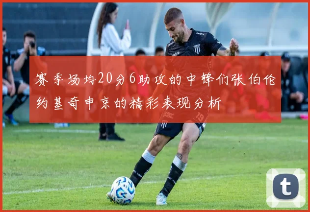 赛季场均20分6助攻的中锋们张伯伦约基奇申京的精彩表现分析