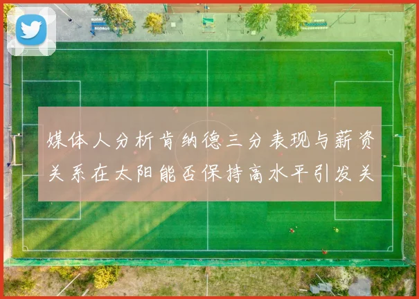 媒体人分析肯纳德三分表现与薪资关系在太阳能否保持高水平引发关注