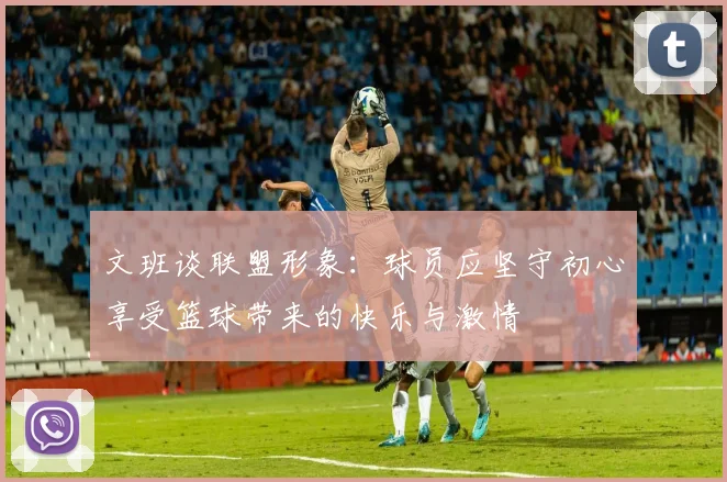 文班谈联盟形象：球员应坚守初心享受篮球带来的快乐与激情