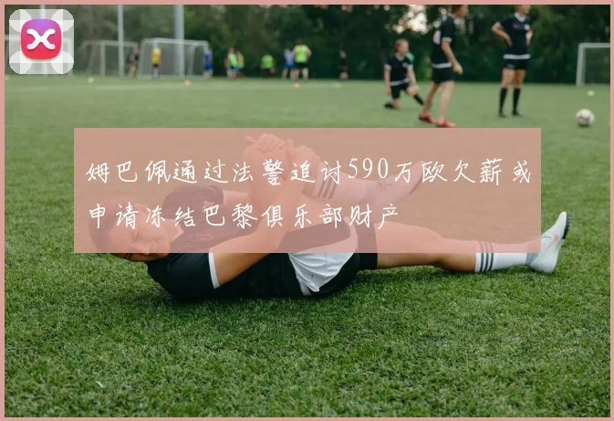 姆巴佩通过法警追讨590万欧欠薪或申请冻结巴黎俱乐部财产