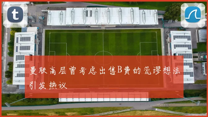 曼联高层曾考虑出售B费的荒谬想法引发热议