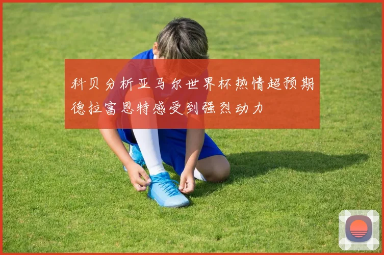 科贝分析亚马尔世界杯热情超预期德拉富恩特感受到强烈动力