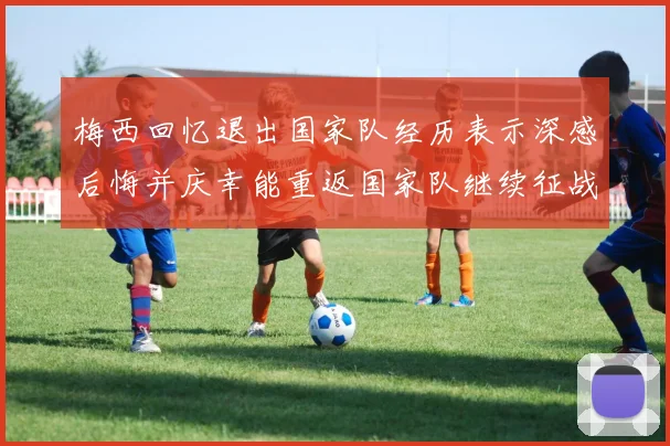 梅西回忆退出国家队经历表示深感后悔并庆幸能重返国家队继续征战