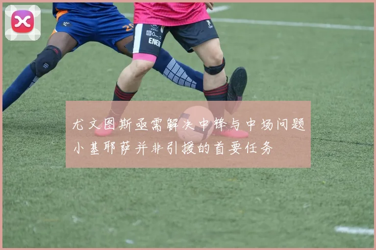 尤文图斯亟需解决中锋与中场问题小基耶萨并非引援的首要任务