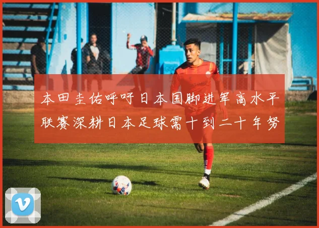 本田圭佑呼吁日本国脚进军高水平联赛深耕日本足球需十到二十年努力
