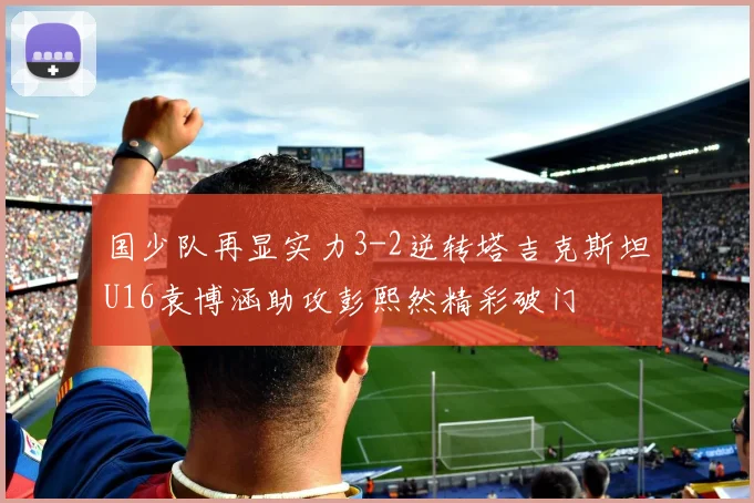 国少队再显实力3-2逆转塔吉克斯坦U16袁博涵助攻彭熙然精彩破门